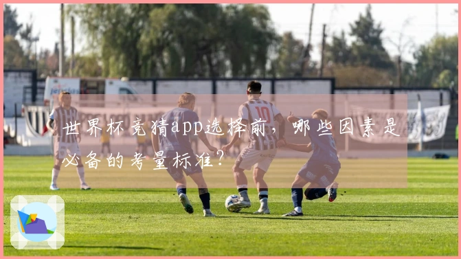 世界杯竞猜app选择前，哪些因素是必备的考量标准？